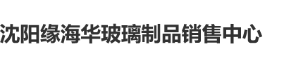 逼逼添日网沈阳缘海华玻璃制品销售中心